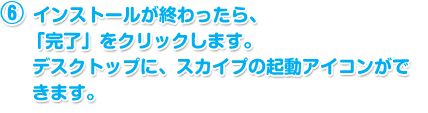 インストールが終わったら、「完了」をクリックします。デスクトップに、スカイプの起動アイコンができます。