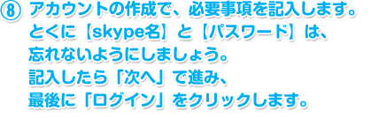 アカウントの作成で、必要事項を記入します。とくに【skype名】と【パスワード】は、忘れないようにしましょう。記入したら「次へ」で進み、最後に「ログイン」をクリックします。