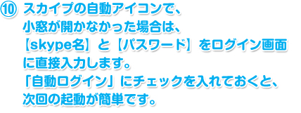 スカイプの自動アイコンで、小窓が開かなかった場合は、
						　　 【skype名】と【パスワード】をログイン画面に直接入力します。
						　　 「自動ログイン」にチェックを入れておくと、次回の起動が簡単です。 