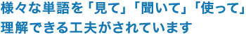 様々な単語を「見て」「聞いて」「使って」理解できる工夫がされています